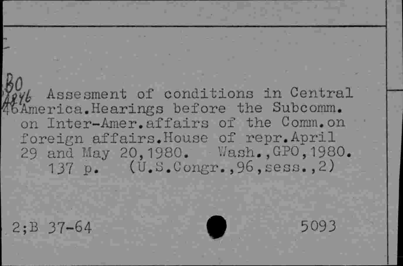 ﻿Assesment of conditions in Central America.Hearings before the Subcomm, on Inter-Amer.affairs of the Comm.on foreign affairs.House of repr.April 29 and May 20,1980. Wash.,GPO,1980.
137 p. (U.S.Congr.,96,sess.,2)
2;B 37-64
5093